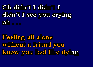 0h didn't I didn't I
didn't I see you crying
oh . . .

Feeling all alone
Without a friend you
know you feel like dying