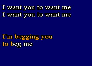 I want you to want me
I want you to want me

Iom begging you
to beg me