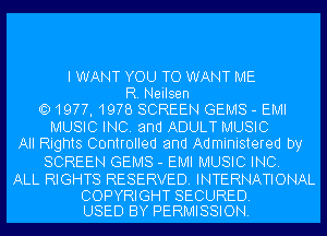 I WANT YOU TO WANT ME
R. Neilsen
QD1977, 1978 SCREEN GEMS - EMI
MUSIC INC. and ADULT MUSIC
All Rights Controlled and Administered by
SCREEN GEMS - EMI MUSIC INC.

ALL RIGHTS RESERVED. INTERNATIONAL

COPYRIGHT SECURED.
USED BY PERMISSION.