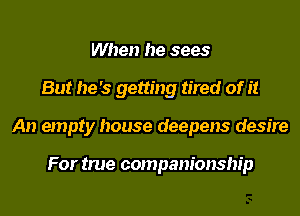 When he sees
But he's getting tired of it
An empty house deepens desire

For true companionship