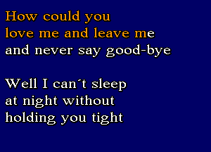 How could you
love me and leave me
and never say good-bye

XVell I can't sleep
at night without
holding you tight