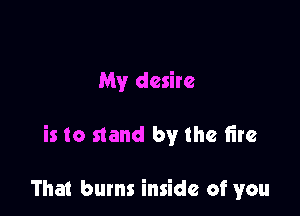 My desire

is to stand by the tire

That bums inside of you