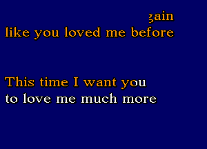 gain
like you loved me before

This time I want you
to love me much more