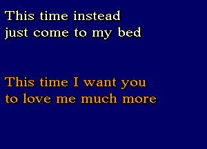 This time instead
just come to my bed

This time I want you
to love me much more