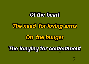 Of the heart

The need for loving arms

Oh the hunger

The longing for contenbnent