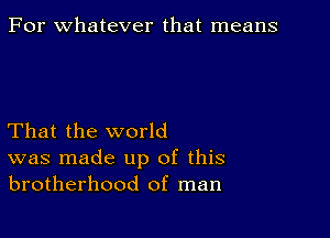 For whatever that means

That the world
was made up of this
brotherhood of man