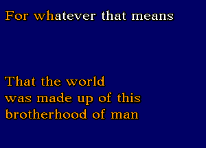 For whatever that means

That the world
was made up of this
brotherhood of man