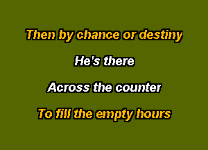 Then by chance or destiny
He's there

Across the counter

To fill the empty hours