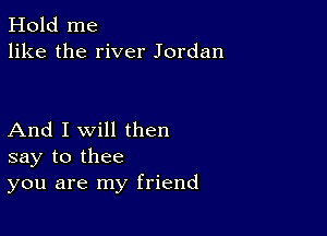 Hold me
like the river Jordan

And I Will then
say to thee
you are my friend