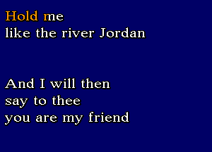 Hold me
like the river Jordan

And I Will then
say to thee
you are my friend