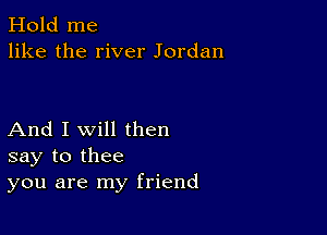 Hold me
like the river Jordan

And I Will then
say to thee
you are my friend