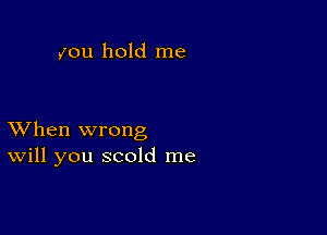 you hold me

XVhen wrong
Will you scold me