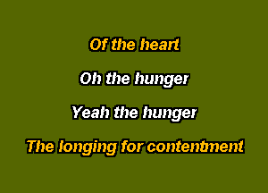 Of the heart

Oh the hunger

Yeah the hunger

The longing for contenbnent