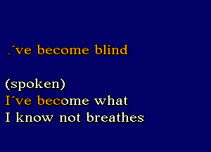 .'ve become blind

(spoken)
I've become what
I know not breathes