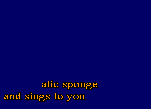 atic sponge
and Sings to you