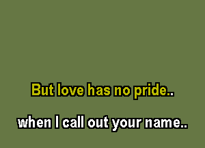 But love has no pride..

when I call out your name..