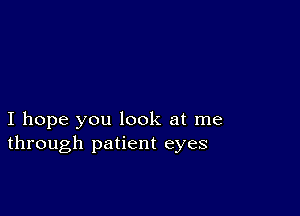 I hope you look at me
through patient eyes