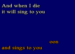 And when I die
it will sing to you

and Sings to you