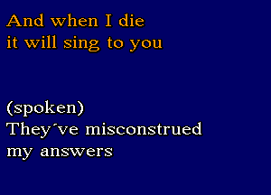 And when I die
it will sing to you

(spoken)
They've misconstrued
my answers