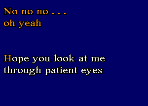 No no no . . .
oh yeah

Hope you look at me
through patient eyes