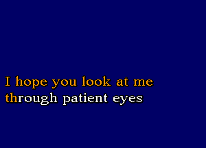 I hope you look at me
through patient eyes