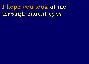 I hope you look at me
through patient eyes