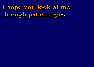 I hope you look at me
through patient eyes