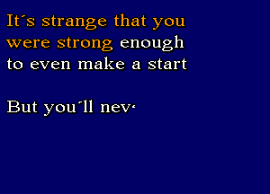 It's strange that you
were strong enough
to even make a start

But you'll nev'