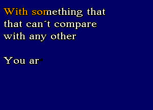 TWith something that
that can't compare
with any other

You ar