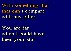 TWith something that
that can't compare
with any other

You are far
When I could have
been your star