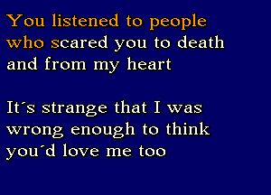 You listened to people
Who scared you to death
and from my heart

It's strange that I was
wrong enough to think
you'd love me too