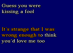 Guess you were
kissing a fool

Ifs strange that I was
wrong enough to think
you'd love me too