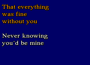 That everything
was fine
without you

Never knowing
you d be mine