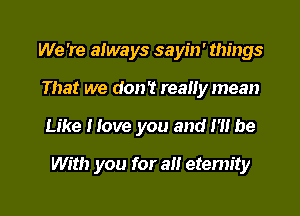 We 're always sayin' things
That we don't really mean

Like Hove you and I'll be

With you for an eternity

g