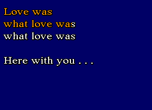 Love was
What love was
what love was

Here with you . . .