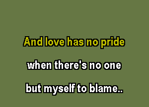 And love has no pride

when there's no one

but myself to blame...