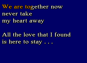 TWe are together now
never take

my heart away

All the love that I found
is here to stay . . .