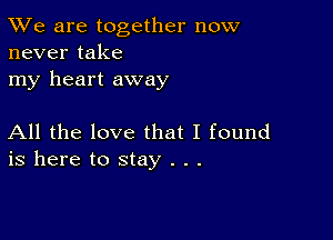 TWe are together now
never take

my heart away

All the love that I found
is here to stay . . .