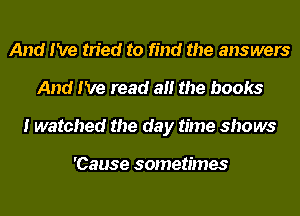 And I've tried to find the answers
And I've read at! the books
I watched the day time shows

'Cause sometimes