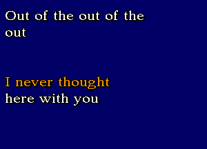 Out of the out of the
out

I never thought
here with you