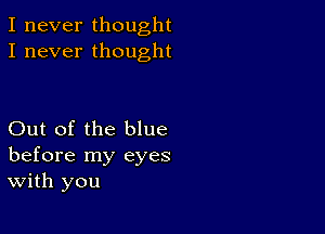 I never thought
I never thought

Out of the blue
before my eyes
With you