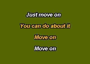 Just move on

You can do about it

Move on

Move on