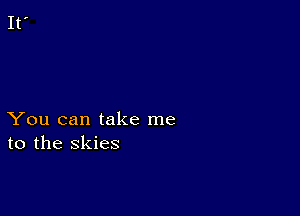 You can take me
to the skies