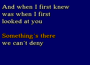 And when I first knew
was when I first
looked at you

Something's there
we can't deny