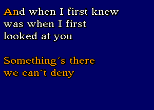 And when I first knew
was when I first
looked at you

Something's there
we can't deny