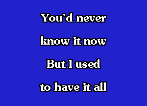 You'd never

know it now

But I used

to have it all