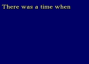 There was a time when