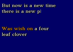 But now is a new time
there is a new p1

XVas wish on a four
leaf clover