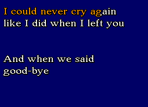 I could never cry again
like I did when I left you

And when we said
good-bye