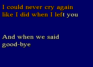 I could never cry again
like I did when I left you

And when we said
good-bye